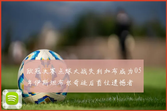 欧冠决赛点球大战失利加布成为05年伊斯坦布尔奇迹后首位遗憾者