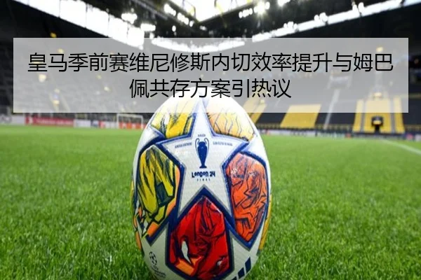 皇马季前赛维尼修斯内切效率提升与姆巴佩共存方案引热议